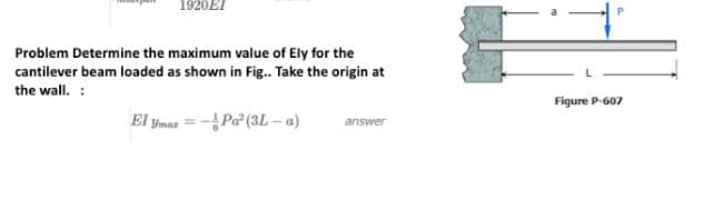1920EI
Problem Determine the maximum value of Ely for the
cantilever beam loaded as shown in Fig.. Take the origin at
the wall. :
El ymar-Pa² (3L-a)
answer
Figure P-607