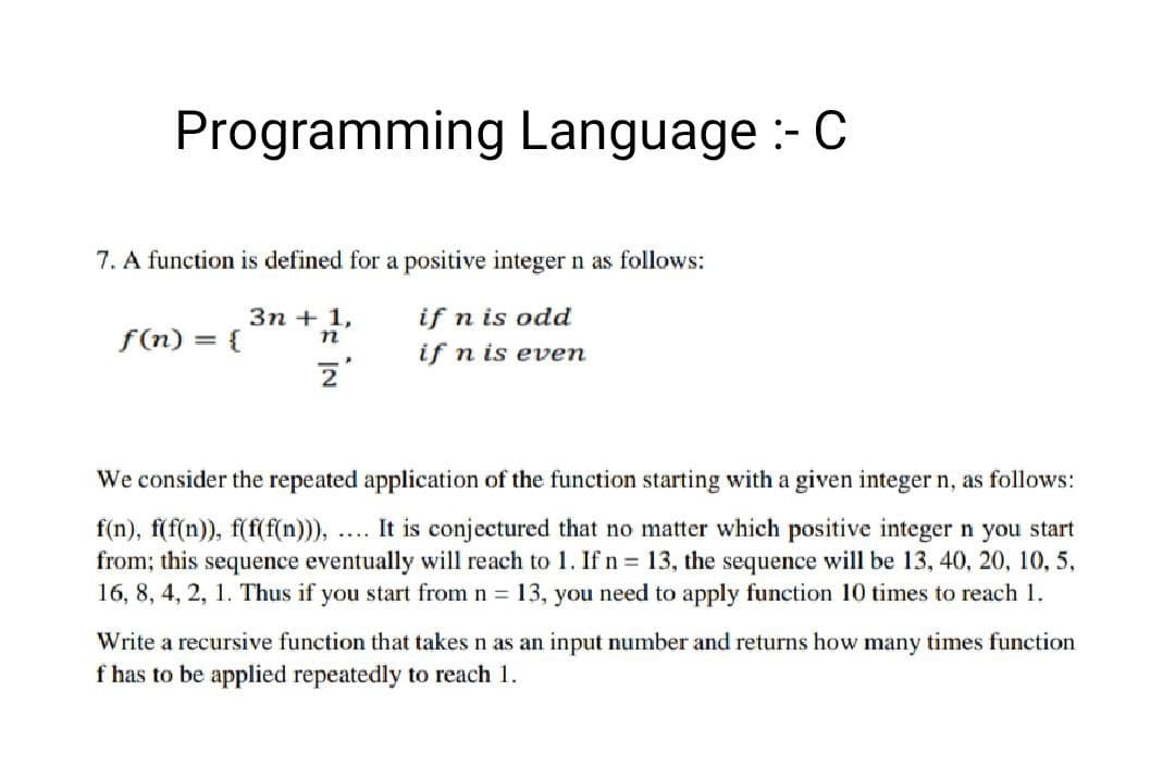 Programming Language :- C
7. A function is defined for a positive integer n as follows:
3n + 1,
if n is odd
f(n) = {
n
if n is even
2
We consider the repeated application of the function starting with a given integer n, as follows:
f(n), f(f(n)), f(f(f(n))), It is conjectured that no matter which positive integer n you start
from; this sequence eventually will reach to 1. If n = 13, the sequence will be 13, 40, 20, 10, 5,
16, 8, 4, 2, 1. Thus if you start from n = 13, you need to apply function 10 times to reach 1.
Write a recursive function that takes n as an input number and returns how many times function
f has to be applied repeatedly to reach 1.