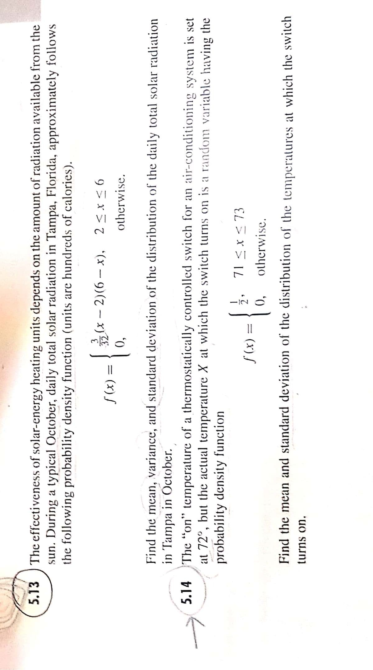 The effectiveness of solar-energy heating units depends on the amount of radiation available from the
sun. During a typical October, daily total solar radiation in Tampa, Florida, approximately follows
the following probability density function (units are hundreds of calories).
5.13
3.
(x – 2)(6 – x), 2<x < 6
32
(x)S
(),
otherwise.
Find the mean, variance, and standard deviation of the distribution of the daily total solar radiation
in Tampa in October.
The "on" temperature of a thermostatically controlled switch for an air-conditioning system is set
at 72°, but the actual temperature X at which the switch turns on is a random variable having the
probability density function
5.14
う,71<x<73
= (x)S
(),
otherwise.
Find the mean and standard deviation of the distribution of the temperatures at which the switch
turns on.
