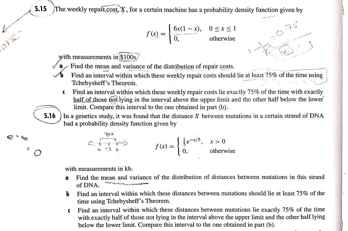 5.15 The weekly repaikcost, X , for a certain machine has a probability density function given by
бx (1 — х),
0<x<1
0 <x < 1
-
f (x). =
0,
:0.75=
one-
otherwise
with measurements in $100s.
or
Find the mean and variance of the distribution of repair costs.
Find an interval within which these weekly repair costs should lie at least 75% of the time using
Tchebysheff's Theorem.
Find an interval within which these weekly repair costs lie exactly 75% of the time with exactly
half of those not lying in the interval above the upper limit and the other half below the lower
limit. Compare this interval to the one obtained in part (b).
5.16
In a genetics study, it was found that the distance X between mutations in a certain strand of DNA
had a probability density function given by
te-x/5, x > 0
f (x) :
0,
otherwise
with measurements in kb.
a
Find the mean and variance of the distribution of distances between mutations in this strand
of DNA.
Find an interval within which these distances between mutations should lie at least 75% of the
time using Tchebysheff's Theorem.
Find an interval within which these distances between mutations lie exactly 75% of the time
with exactly half of those not lying in the interval above the upper limit and the other half lying
below the lower limit. Compare this interval to the one obtained in part (b).
