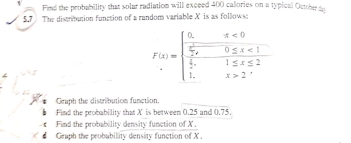Find the probability that solar radiation will exceed 400 calories on a typical October de
5.7 The distribution function of a random variable X is as follows:
0.
0 <x < 1
1<x< 2
F (x) =
1.
x > 2 '
A. Graph the distribution function.
b Find the probability that X is between 0.25 and 0.75.
Find the probability density function of X.
Kd Graph the probability density function of X.
