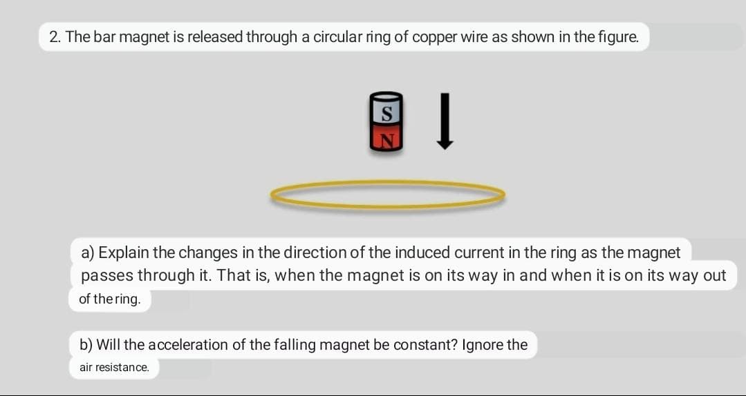 2. The bar magnet is released through a circular ring of copper wire as shown in the figure.
S
a) Explain the changes in the direction of the induced current in the ring as the magnet
passes through it. That is, when the magnet is on its way in and when it is on its way out
of the ring.
b) Will the acceleration of the falling magnet be constant? Ignore the
air resistance.
