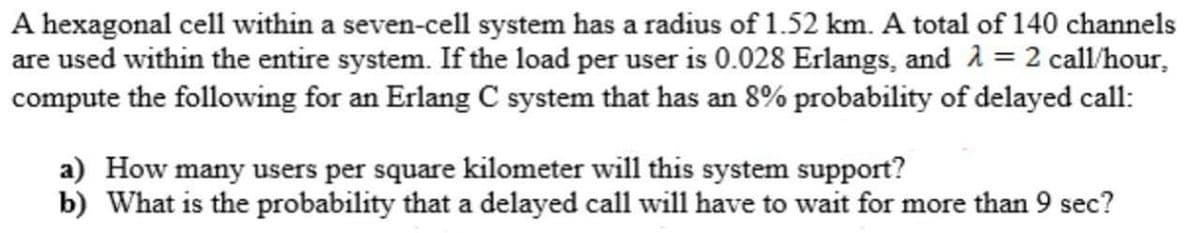 A hexagonal cell within a seven-cell system has a radius of 1.52 km. A total of 140 channels
are used within the entire system. If the load per user is 0.028 Erlangs, and 2 = 2 call/hour,
compute the following for an Erlang C system that has an 8% probability of delayed call:
a) How many users per square kilometer will this system support?
b) What is the probability that a delayed call will have to wait for more than 9 sec?
