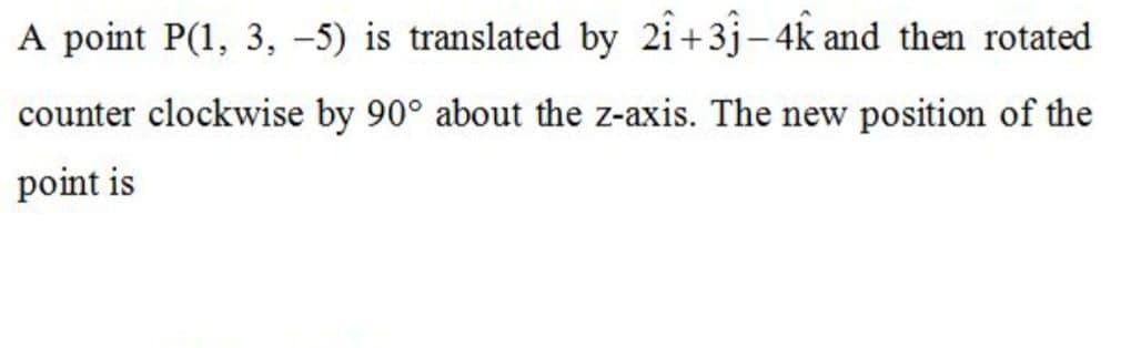 A point P(1, 3, -5) is translated by 2i+3j-4k and then rotated
counter clockwise by 90° about the z-axis. The new position of the
point is
