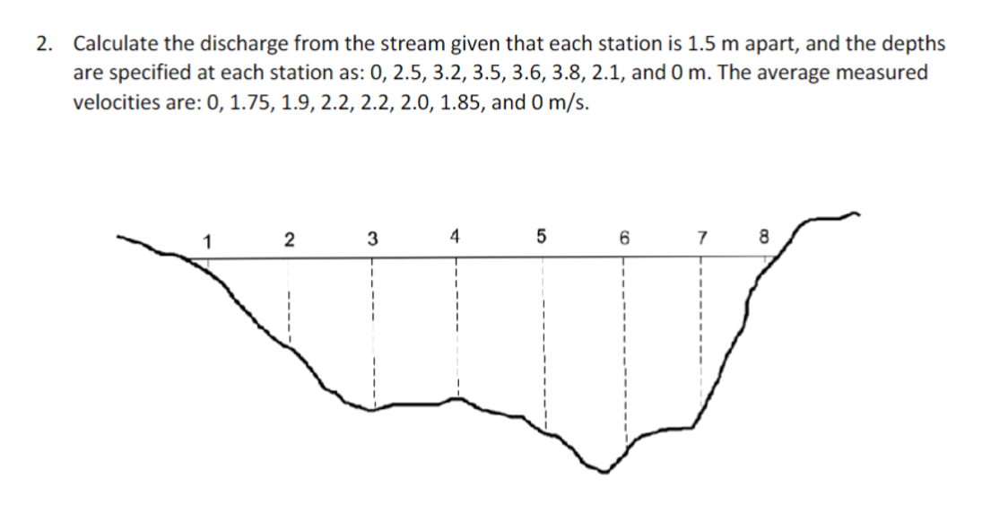 2. Calculate the discharge from the stream given that each station is 1.5 m apart, and the depths
are specified at each station as: 0, 2.5, 3.2, 3.5, 3.6, 3.8, 2.1, and 0 m. The average measured
velocities are: 0, 1.75, 1.9, 2.2, 2.2, 2.0, 1.85, and 0
0 m/s.
1
4
5
6
7
8
