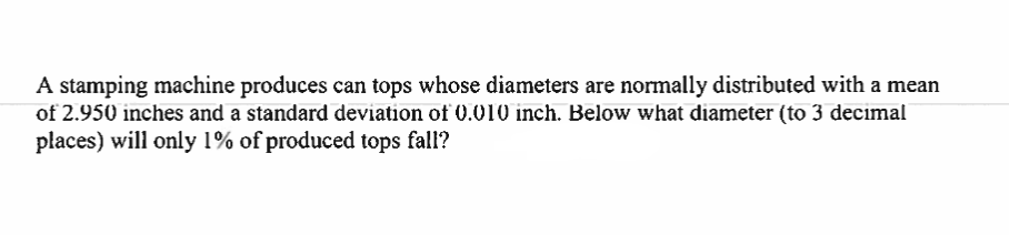 A stamping machine produces can tops whose diameters are normally distributed with a mean
of 2.950 inches and a standard deviation of 0.010 inch. Below what diameter (to 3 decimal
places) will only 1% of produced tops fall?
