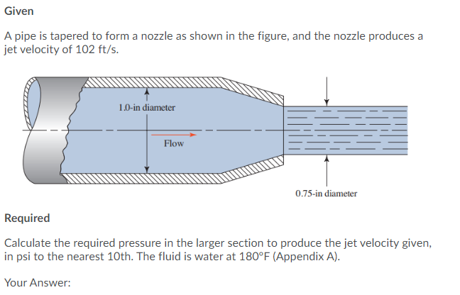 Given
A pipe is tapered to form a nozzle as shown in the figure, and the nozzle produces a
jet velocity of 102 ft/s.
1.0-in diameter
Flow
0.75-in diameter
Required
Calculate the required pressure in the larger section to produce the jet velocity given,
in psi to the nearest 10th. The fluid is water at 180°F (Appendix A).
Your Answer:
