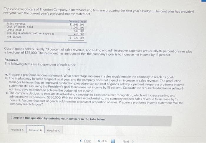 Top executive officers of Thornton Company, a merchandising firm, are preparing the next year's budget. The controller has provided
everyone with the current year's projected income statement
Sales revenue
Cost of goods sold
Gross profit
Selling & administrative expenses
Net Income
Current Year
$1,800,000
1,260,000
540,000
215,000
$ 325,000
Cost of goods sold is usually 70 percent of sales revenue, and selling and administrative expenses are usually 10 percent of sales plus
a fixed cost of $35,000. The president has announced that the company's goal is to increase net income by 15 percent
Required
The following items are independent of each other:
a. Prepare a pro forma income statement. What percentage increase in sales would enable the company to reach its goal?
b. The market may become stagnant next year, and the company does not expect an increase in sales revenue. The production
manager believes that an improved production procedure can cut cost of goods sold by 2 percent. Prepare a pro forma income
statement still assuming the President's goal to increase net income by 15 percent. Calculate the required reduction in selling &
administrative expenses to achieve the budgeted net income.
c. The company decides to escalate its advertising campaign to boost consumer recognition, which will increase selling and
administrative expenses to $350,000. With the increased advertising, the company expects sales revenue to increase by 15
percent. Assume that cost of goods sold remains a constant proportion of sales. Prepare a pro forma income statement. Will the
company reach its goal?
Complete this question by entering your answers in the tabs below.
Required A Required B Required C
< Prev 6 of 6
Next >