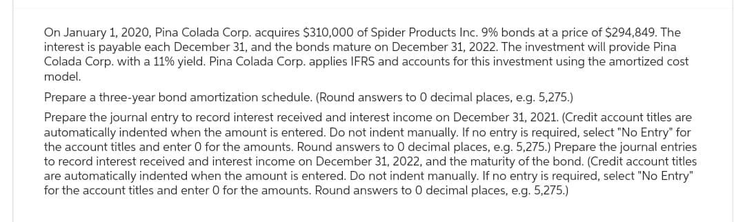 On January 1, 2020, Pina Colada Corp. acquires $310,000 of Spider Products Inc. 9% bonds at a price of $294,849. The
interest is payable each December 31, and the bonds mature on December 31, 2022. The investment will provide Pina
Colada Corp. with a 11% yield. Pina Colada Corp. applies IFRS and accounts for this investment using the amortized cost
model.
Prepare a three-year bond amortization schedule. (Round answers to 0 decimal places, e.g. 5,275.)
Prepare the journal entry to record interest received and interest income on December 31, 2021. (Credit account titles are
automatically indented when the amount is entered. Do not indent manually. If no entry is required, select "No Entry" for
the account titles and enter O for the amounts. Round answers to 0 decimal places, e.g. 5,275.) Prepare the journal entries
to record interest received and interest income on December 31, 2022, and the maturity of the bond. (Credit account titles
are automatically indented when the amount is entered. Do not indent manually. If no entry is required, select "No Entry"
for the account titles and enter O for the amounts. Round answers to 0 decimal places, e.g. 5,275.)