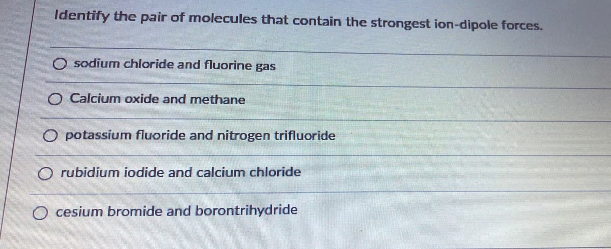 Identify the pair of molecules that contain the strongest ion-dipole forces.
O sodium chloride and fluorine gas
O Calciumn oxide and methane
O potassium fluoride and nitrogen trifluoride
O rubidium iodide and calcium chloride
O cesium bromide and borontrihydride

