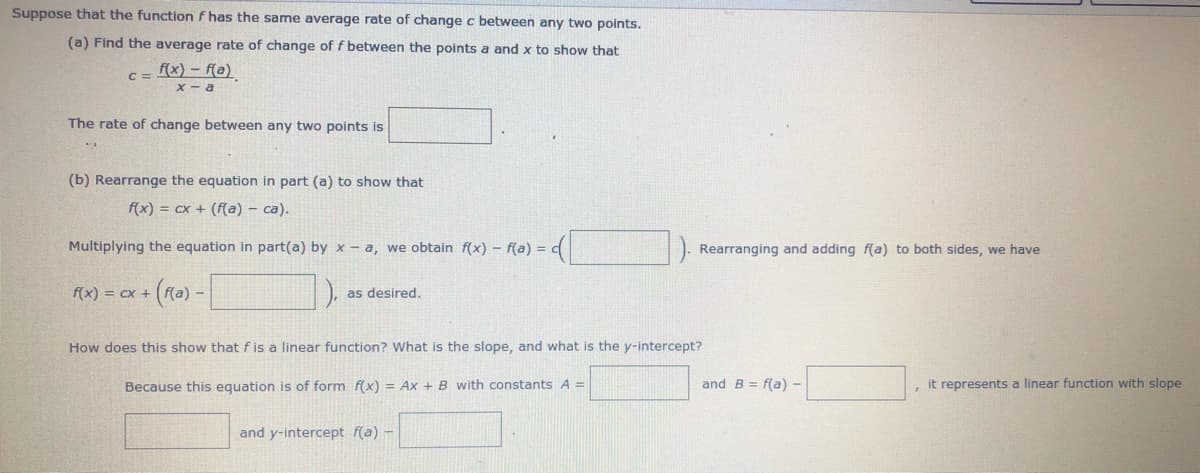 Suppose that the function f has the same average rate of change c between any two points.
(a) Find the average rate of change of f between the points a and x to show that
C = x) – (a)
X - a
The rate of change between any two points is
(b) Rearrange the equation in part (a) to show that
f(x) = cx + (f(a) - ca).
Multiplying the equation in part(a) by x - a, we obtain f(x) - f(a) =
Rearranging and adding f(a) to both sides, we have
f(x) = cx +
as desired.
How does this show that f is a linear function? What is the slope, and what is the y-intercept?
Because this equation is of form f(x) = Ax + B with constants A =
and B = f(a) -
, it represents a linear function with slope
and y-intercept f(a) -
