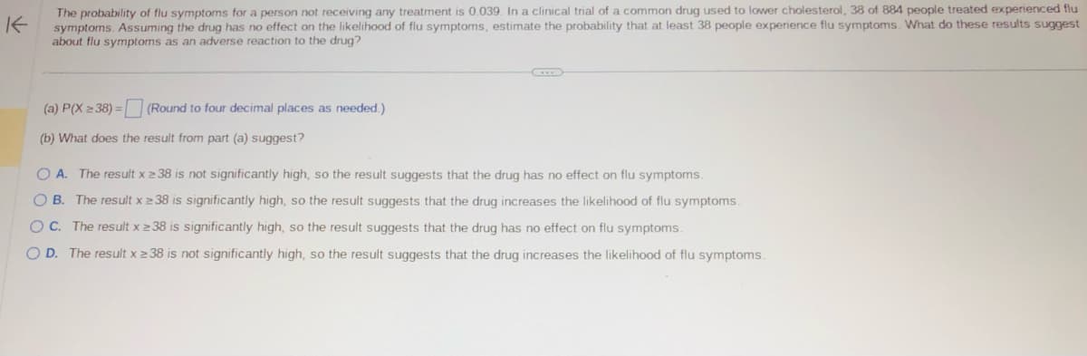 K
The probability of flu symptoms for a person not receiving any treatment is 0.039. In a clinical trial of a common drug used to lower cholesterol, 38 of 884 people treated experienced flu
symptoms. Assuming the drug has no effect on the likelihood of flu symptoms, estimate the probability that at least 38 people experience flu symptoms. What do these results suggest
about flu symptoms as an adverse reaction to the drug?
(Round to four decimal places as needed.)
(a) P(X ≥ 38) =
(b) What does the result from part (a) suggest?
O A. The result x ≥ 38 is not significantly high, so the result suggests that the drug has no effect on flu symptoms.
OB. The result x 238 is significantly high, so the result suggests that the drug increases the likelihood of flu symptoms.
OC. The result x ≥ 38 is significantly high, so the result suggests that the drug has no effect on flu symptoms.
O D. The result x ≥ 38 is not significantly high, so the result suggests that the drug increases the likelihood of flu symptoms.