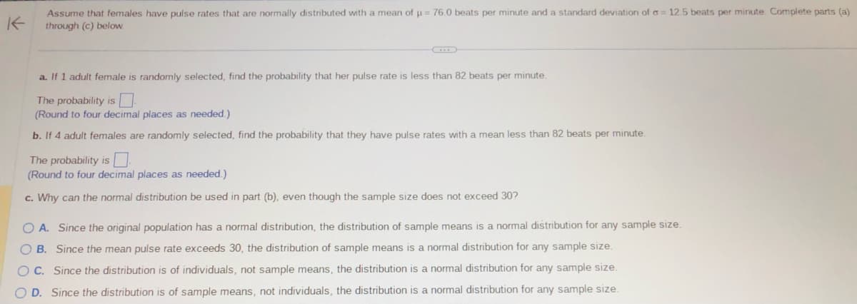 Assume that females have pulse rates that are normally distributed with a mean of μ = 76.0 beats per minute and a standard deviation of a = 12.5 beats per minute. Complete parts (a)
through (c) below.
a. If 1 adult female is randomly selected, find the probability that her pulse rate is less than 82 beats per minute.
The probability is
(Round to four decimal places as needed.)
b. If 4 adult females are randomly selected, find the probability that they have pulse rates with a mean less than 82 beats per minute.
The probability is
(Round to four decimal places as needed.)
c. Why can the normal distribution be used in part (b), even though the sample size does not exceed 30?
O A. Since the original population has a normal distribution, the distribution of sample means is a normal distribution for any sample size.
OB. Since the mean pulse rate exceeds 30, the distribution of sample means is a normal distribution for any sample size.
OC. Since the distribution is of individuals, not sample means, the distribution is a normal distribution for any sample size.
O D. Since the distribution is of sample means, not individuals, the distribution is a normal distribution for any sample size.