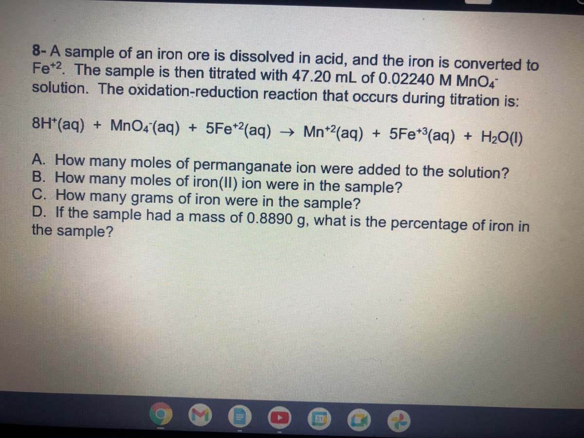 8-A sample of an iron ore is dissolved in acid, and the iron is converted to
Fe*2. The sample is then titrated with 47.20 mL of 0.02240 M MnO4
solution. The oxidation-reduction reaction that occurs during titration is:
8H*(aq) + MnO4 (aq) + 5Fe*2(aq) → Mn*2(aq) + 5Fe*(aq) + H20(1)
A. How many moles of permanganate ion were added to the solution?
B. How many moles of iron(II) ion were in the sample?
C. How many grams of iron were in the sample?
D. If the sample had a mass of 0.8890 g, what is the percentage of iron in
the sample?
