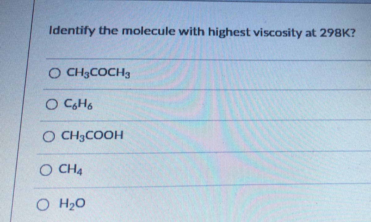 Identify the molecule with highest viscosity at 298K?
O CH3COCH3
O CH3COOH
O CH4
O H20
