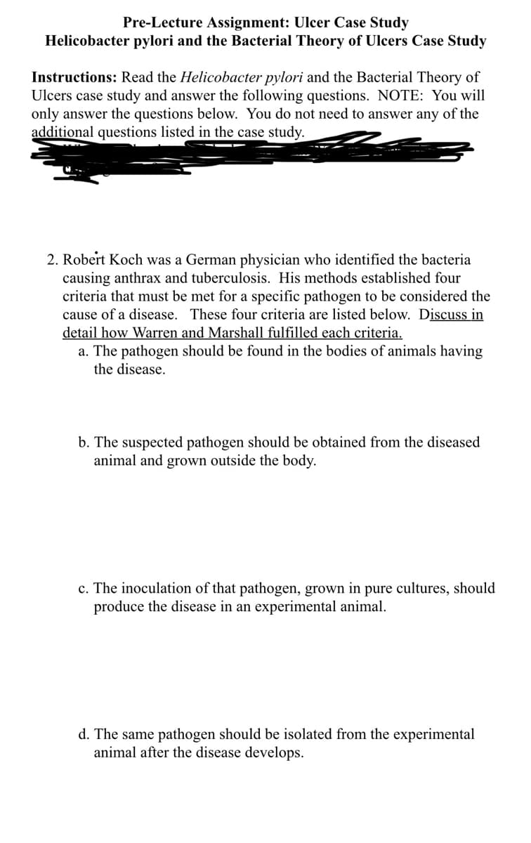 Pre-Lecture Assignment: Ulcer Case Study
Helicobacter pylori and the Bacterial Theory of Ulcers Case Study
Instructions: Read the Helicobacter pylori and the Bacterial Theory of
Ulcers case study and answer the following questions. NOTE: You will
only answer the questions below. You do not need to answer any of the
additional questions listed in the case study.
2. Robert Koch was a German physician who identified the bacteria
causing anthrax and tuberculosis. His methods established four
criteria that must be met for a specific pathogen to be considered the
cause of a disease. These four criteria are listed below. Discuss in
detail how Warren and Marshall fulfilled each criteria.
a. The pathogen should be found in the bodies of animals having
the disease.
b. The suspected pathogen should be obtained from the diseased
animal and grown outside the body.
c. The inoculation of that pathogen, grown in pure cultures, should
produce the disease in an experimental animal.
d. The same pathogen should be isolated from the experimental
animal after the disease develops.