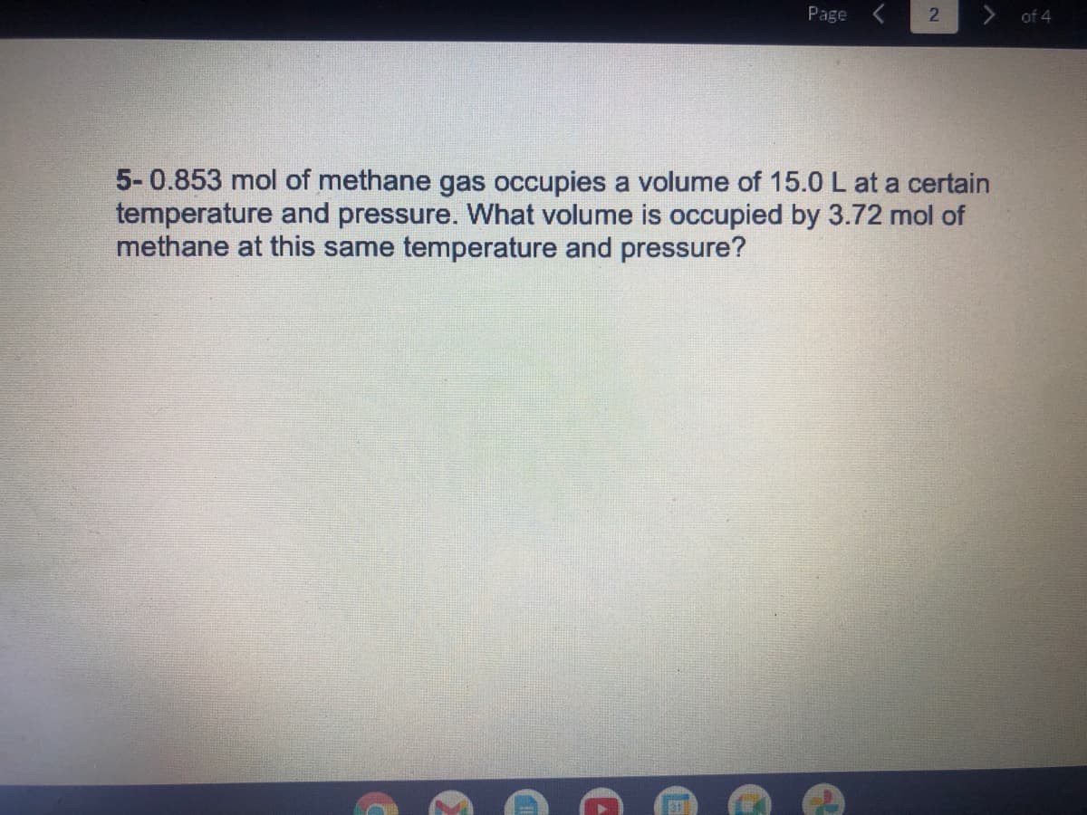 Page
of 4
5-0.853 mol of methane gas occupies a volume of 15.0 L at a certain
temperature and pressure. What volume is occupied by 3.72 mol of
methane at this same temperature and pressure?
31
