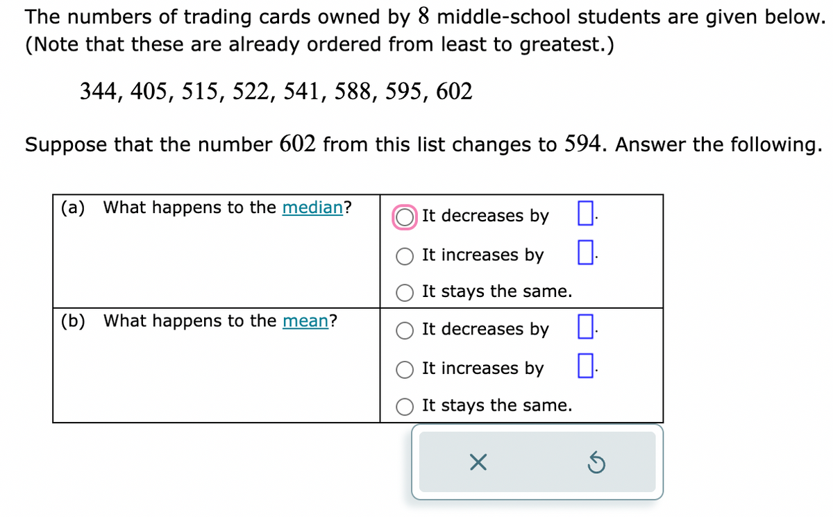 The numbers of trading cards owned by 8 middle-school students are given below.
(Note that these are already ordered from least to greatest.)
344, 405, 515, 522, 541, 588, 595, 602
Suppose that the number 602 from this list changes to 594. Answer the following.
(a) What happens to the median?
(b) What happens to the mean?
It decreases by 0.
It increases by
П
It stays the same.
It decreases by
It increases by
It stays the same.
X
П.
Ś