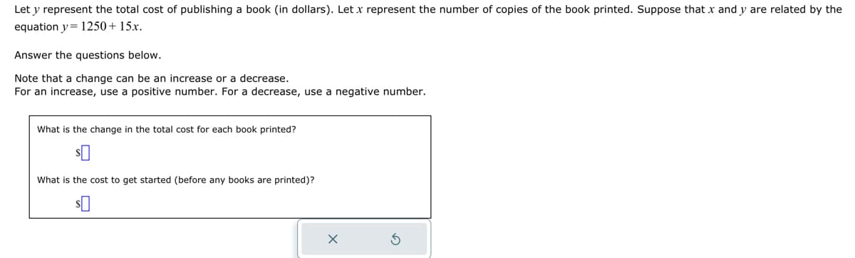 Let y represent the total cost of publishing a book (in dollars). Let x represent the number of copies of the book printed. Suppose that x and y are related by the
equation y = 1250+ 15x.
Answer the questions below.
Note that a change can be an increase or a decrease.
For an increase, use a positive number. For a decrease, use a negative number.
What is the change in the total cost for each book printed?
What is the cost to get started (before any books are printed)?
$0
X