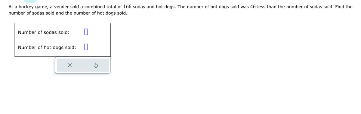 At a hockey game, a vender sold a combined total of 166 sodas and hot dogs. The number of hot dogs sold was 46 less than the number of sodas sold. Find the
number of sodas sold and the number of hot dogs sold.
Number of sodas sold:
Number of hot dogs sold:
X
0
S