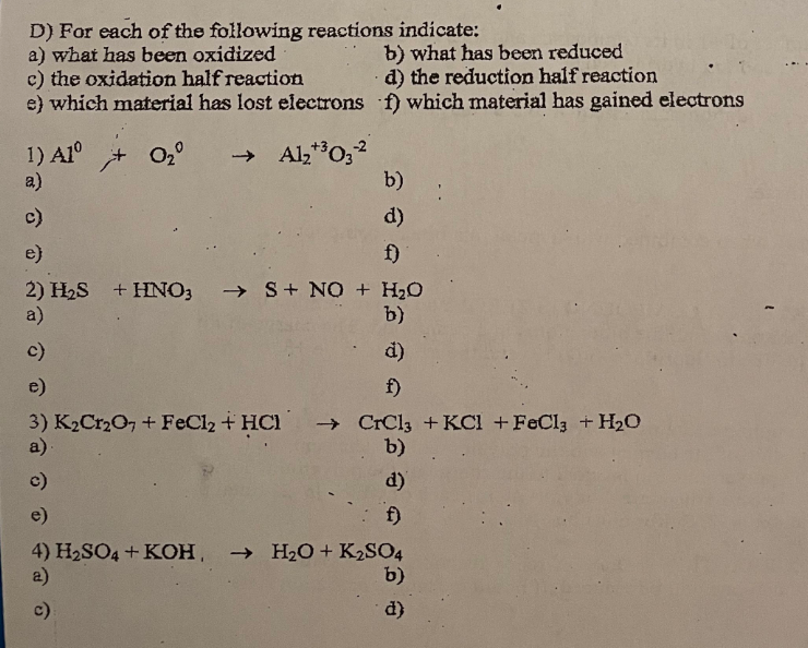 D) For each of the following reactions indicate:
a) what has been oxidized
b) what has been reduced
d) the reduction half reaction
c) the oxidation half reaction
e) which material has lost electrons f) which material has gained electrons
1) Alº
0₂° → Al₂+³03-2
a)
b)
c)
d)
e)
f)
2) H₂S + HNO3 →→S + NO + H₂O
a)
b)
c)
d)
e)
f)
3) K₂Cr₂O7 + FeCl₂ + HCl → CrCl3 + KCl + FeCl3 + H₂O
a).
b)
c)
d)
e)
f)
4) H₂SO4 +KOH → H₂O + K2SO4
a)
b)