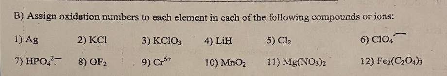 B) Assign oxidation numbers to each element in each of the following compounds or ions:
1) Ag
2) KCI
3) KC103
4) LIH
5) C1₂
6) C104
radion
7) HPO4²-
8) OF2
9) C₂6+
10) MnO₂
11) Mg(NO3)2
12) Fe₂(C₂04)3