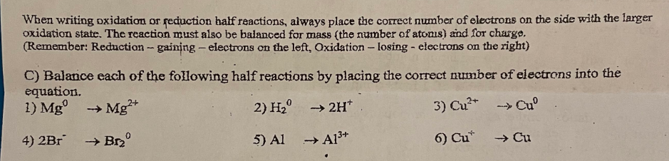 When writing oxidation or reduction half reactions, always place the correct number of electrons on the side with the larger
oxidation state. The reaction must also be balanced for mass (the number of atoms) and for charge.
(Remember: Reduction - gaining - electrons on the left, Oxidation - losing - electrons on the right)
C) Balance each of the following half reactions by placing the correct number of electrons into the
equation.
1) Mg
Mg2+
2) H₂
→ 2H*
3) Cu²+ → Cuº
4) 2Br
→ Br₂⁰
5) Al
6) Cu*
→ Cu
→ A1³+