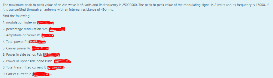 The maximum peak to peak value of an AM wave is 43 volts and its frequency is 25000000. The peak to peak value of the modulating signal is 21volts and its frequency is 16000. If
it is transmitted through an antenna with an internal resistance of 49ohms,
Find the following:
1. modulation index m
2. percentage modulation %m.
3. Amplitude of carrier Vc
4. Total power Pt
5. Carrier power Pc |
6. Power in side bands Psb
7. Power in upper side band Pusb
8. Total transmitted current It
9. Carrier current Ic

