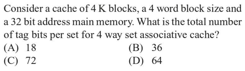 Consider a cache of 4 K blocks, a 4 word block size and
a 32 bit address main memory. What is the total number
of tag bits per set for 4 way set associative cache?
(A) 18
(C) 72
(В) 36
(D) 64
