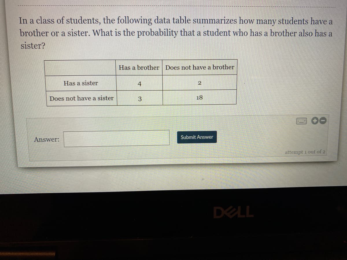 In a class of students, the following data table summarizes how many students have a
brother or a sister. What is the probability that a student who has a brother also has a
sister?
Has a brother Does not have a brother
Has a sister
4
Does not have a sister
3
18
Submit Answer
Answer:
attempt 1 out of 2
DELL
