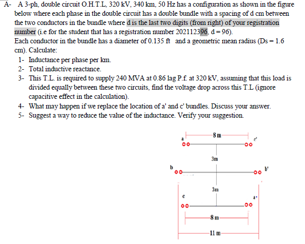 A- A 3-ph, double circuit O.H.T.L, 320 kV, 340 km, 50 Hz has a configuration as shown in the figure
below where each phase in the double circuit has a double bundle with a spacing of d cm between
the two conductors in the bundle where d is the last two digits (from right) of your registration
number (i.e for the student that has a registration mumber 202112396, d= 96).
Each conductor in the bundle has a diameter of 0.135 ft and a geometric mean radius (Ds = 1.6
cm). Calculate:
1- Inductance per phase per km.
2- Total inductive reactance.
3- This T.L. is required to supply 240 MVA at 0.86 lag P.f. at 320 kV, assuming that this load is
divided equally between these two circuits, find the voltage drop across this T.L (ignore
capacitive effect in the calculation).
4- What may happen if we replace the location of a' and c' bundles. Discuss your answer.
5- Suggest a way to ređuce the value of the inductance. Verify your suggestion.
-8 m
3m
3m
8 m
11 m
