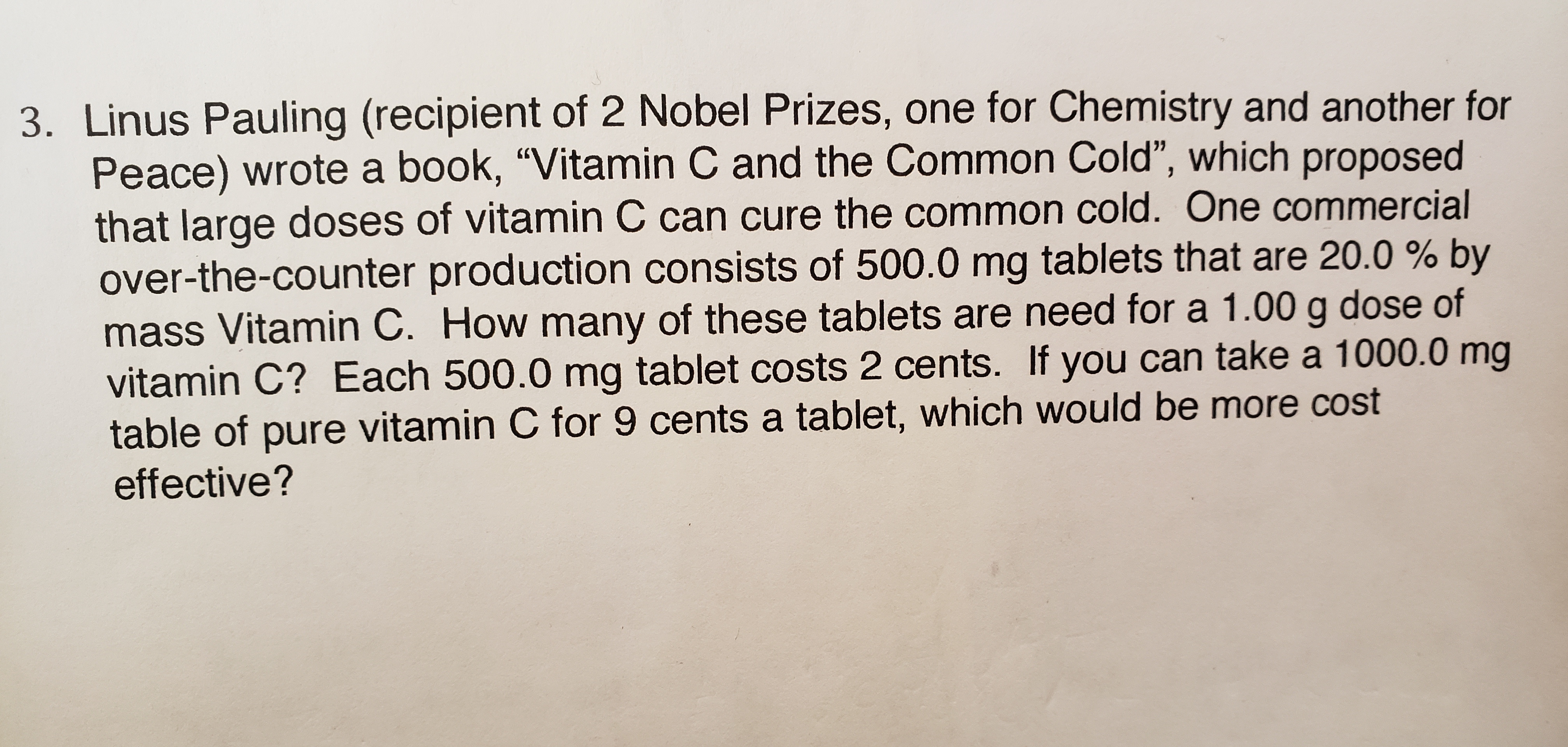 3. Linus Pauling (recipient of 2 Nobel Prizes, one for Chemistry and another for
Peace) wrote a book, "Vitamin C and the Common Cold", which proposed
that large doses of vitamin C can cure the common cold. One commercial
over-the-counter production consists of 500.0 mg tablets that are 20.0 % by
mass Vitamin C. How many of these tablets are need for a 1.00 g dose of
vitamin C? Each 500.0 mg tablet costs 2 cents. If you can take a 1000.0 mg
table of pure vitamin C for 9 cents a tablet, which would be more cost
effective?
