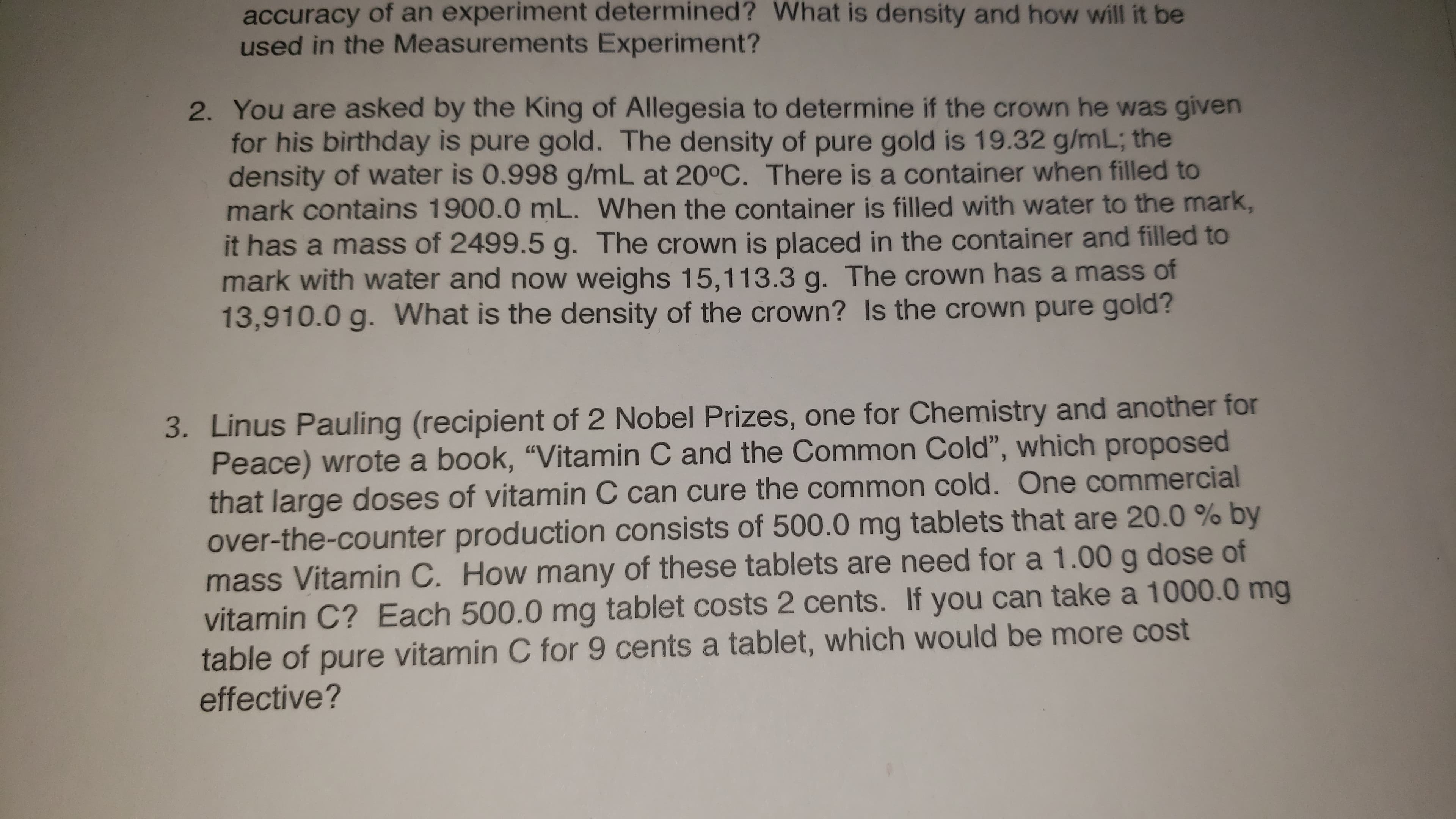 accuracy of an experiment determined? What is density and how will it be
used in the Measurements Experiment?
2. You are asked by the King of Allegesia to determine if the crown he was given
for his birthday is pure gold. The density of pure gold is 19.32 g/mL; the
density of water is 0.998 g/mL at 20°C. There is a container when filled to
mark contains 1900.0 mL. When the container is filled with water to the mark,
it has a mass of 2499.5 g. The crown is placed in the container and filled to
mark with water and now weighs 15,113.3 g. The crown has a mass of
13,910.0 g. What is the density of the crown? Is the crown pure gold?
3. Linus Pauling (recipient of 2 Nobel Prizes, one for Chemistry and another for
Peace) wrote a book, '"Vitamin C and the Common Cold", which proposed
that large doses of vitamin C can cure the common cold. One commercial
over-the-counter production consists of 500.0 mg tablets that are 20.0 % by
mass Vitamin C. How many of these tablets are need for a 1.00 g dose of
vitamin C? Each 500.0 mg tablet costs 2 cents. If you can take a 1000.0 mg
table of pure vitamin C for 9 cents a tablet, which would be more cost
effective?
