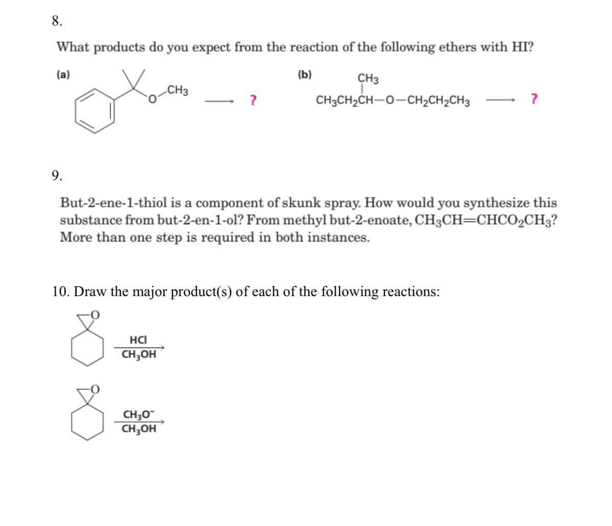 8.
What products do you expect from the reaction of the following ethers with HI?
(a)
(b)
CH3
CH3
CH3CH2CH-0-CH2CH2CH3
9.
But-2-ene-1-thiol is a component of skunk spray. How would you synthesize this
substance from but-2-en-1-ol? From methyl but-2-enoate, CH3CH=CHCO2CH3?
More than one step is required in both instances.
10. Draw the major product(s) of each of the following reactions:
HCI
CH;OH
CH3O
CH;OH
