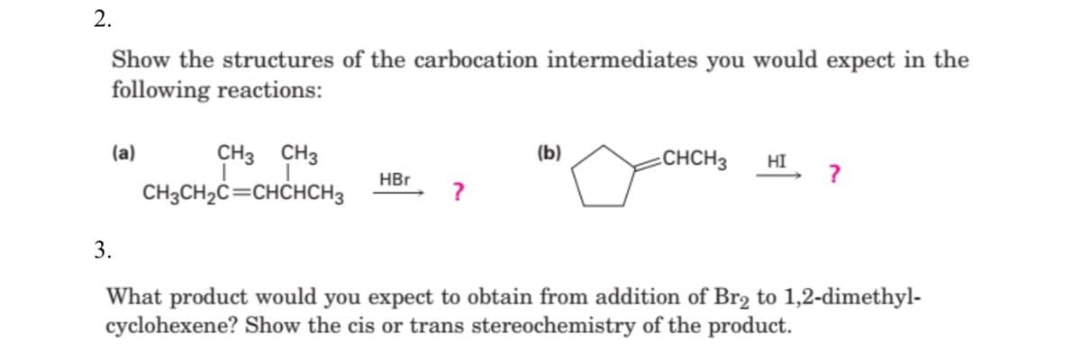 2.
Show the structures of the carbocation intermediates you would expect in the
following reactions:
CH3 CH3
CH3CH2C=CHCHCH3
(a)
(b)
-CHCH3
HI
?
HBr
?
3.
What product would you expect to obtain from addition of Br2 to 1,2-dimethyl-
cyclohexene? Show the cis or trans stereochemistry of the product.
