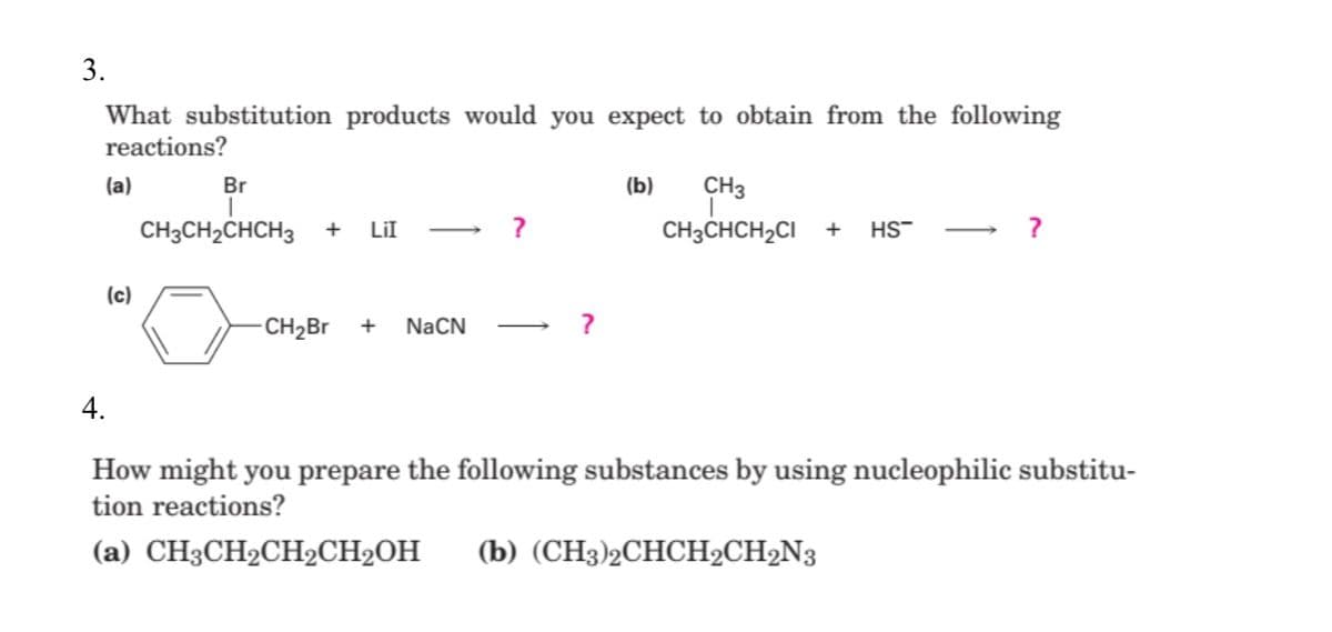 3.
What substitution products would you expect to obtain from the following
reactions?
CH3
CH3CHCH2CI +
(a)
Br
(b)
CH3CH2CHCH3
LiI -
?
HS-
(c)
CH2BR
+
NaCN
4.
How might you prepare the following substances by using nucleophilic substitu-
tion reactions?
(a) CH3CH2CH2CH2OH
(b) (CH3)2СНСH2CH2N3
