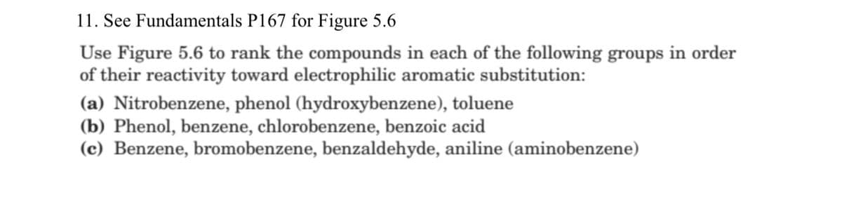 11. See Fundamentals P167 for Figure 5.6
Use Figure 5.6 to rank the compounds in each of the following groups in order
of their reactivity toward electrophilic aromatic substitution:
(a) Nitrobenzene, phenol (hydroxybenzene), toluene
(b) Phenol, benzene, chlorobenzene, benzoic acid
(c) Benzene, bromobenzene, benzaldehyde, aniline (aminobenzene)
