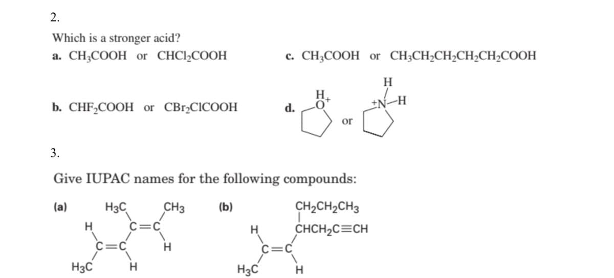 2.
Which is a stronger acid?
a. CH;COOH or CHCI,COOH
c. CH;COOH or CH;CH,CH;CH2CH2COOH
H
H.
-H
b. CHF,COOH or CBr,CICOOH
d.
or
3.
Give IUPAC names for the following compounds:
(a)
H3C
CH3
(b)
CH2CH2CH3
H
C=C
H
CHCH2C=CH
C=C
C=C
H3C
H
H3C
H
