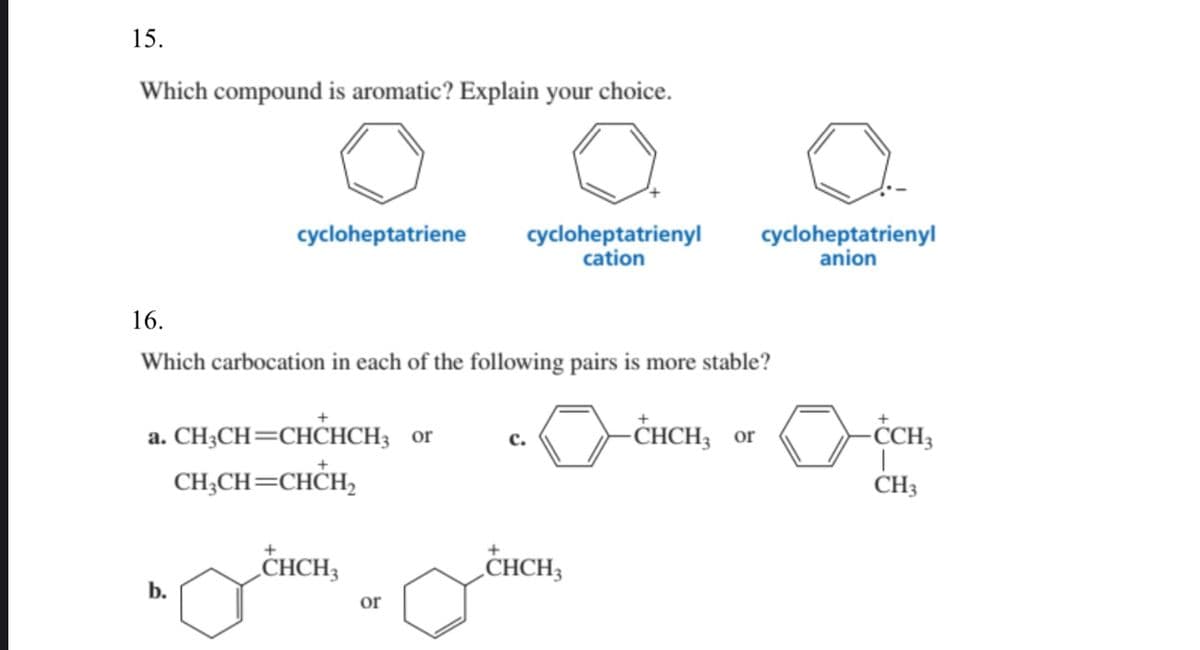 15.
Which compound is aromatic? Explain your choice.
cycloheptatriene
cycloheptatrienyl
cation
cycloheptatrienyl
anion
16.
Which carbocation in each of the following pairs is more stable?
a. CH3CH=CHCHCH3 or
-СНCH; or
CH;CH=CHCH,
CH3
„CHCH3
„CHCH3
b.
or
