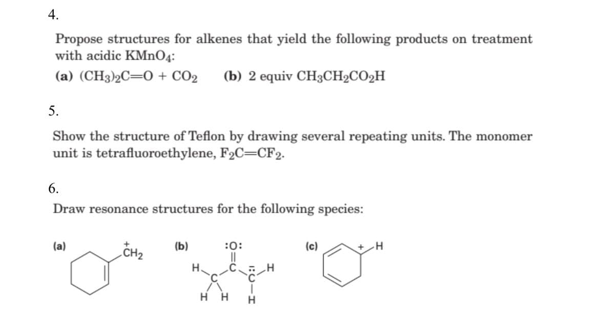 4.
Propose structures for alkenes that yield the following products on treatment
with acidic KMnO4:
(a) (CH3)2C=0 + CO2
(b) 2 equiv CH3CH2CO2H
5.
Show the structure of Teflon by drawing several repeating units. The monomer
unit is tetrafluoroethylene, F2C=CF2.
6.
Draw resonance structures for the following species:
(a)
CH2
+
(b)
H.
:0:
(c)
H.
H H
