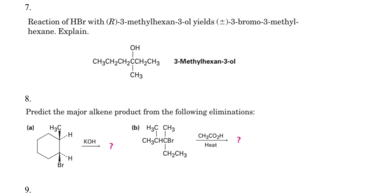 7.
Reaction of HBr with (R)-3-methylhexan-3-ol yields (±)-3-bromo-3-methyl-
hexane. Explain.
OH
CH3CH2CH2CCH2CH3
3-Methylhexan-3-ol
CH3
8.
Predict the major alkene product from the following eliminations:
H3C
H
(b) H3C CH3
(a)
CH3CO2H
Кон
CH3CHCB
Heat
CH2CH3
Br
9.
