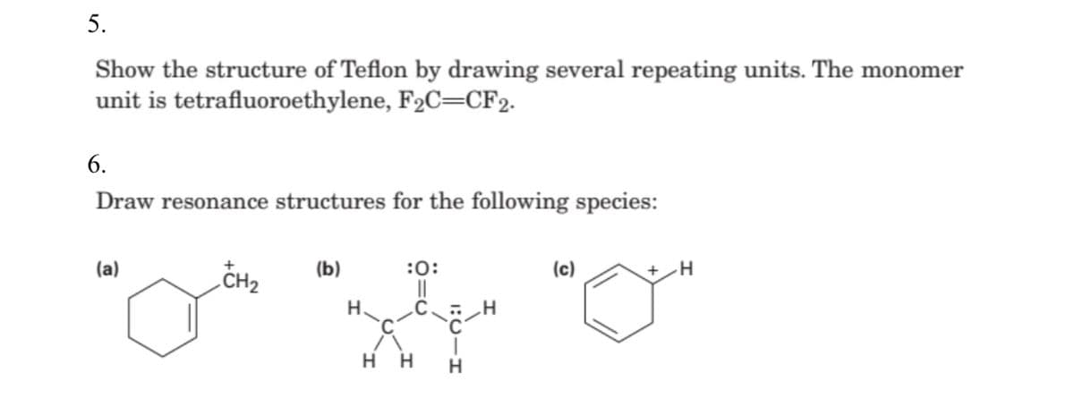 5.
Show the structure of Teflon by drawing several repeating units. The monomer
unit is tetrafluoroethylene, F2C=CF2.
6.
Draw resonance structures for the following species:
(a)
CH2
(b)
:0:
(c)
H.
нн

