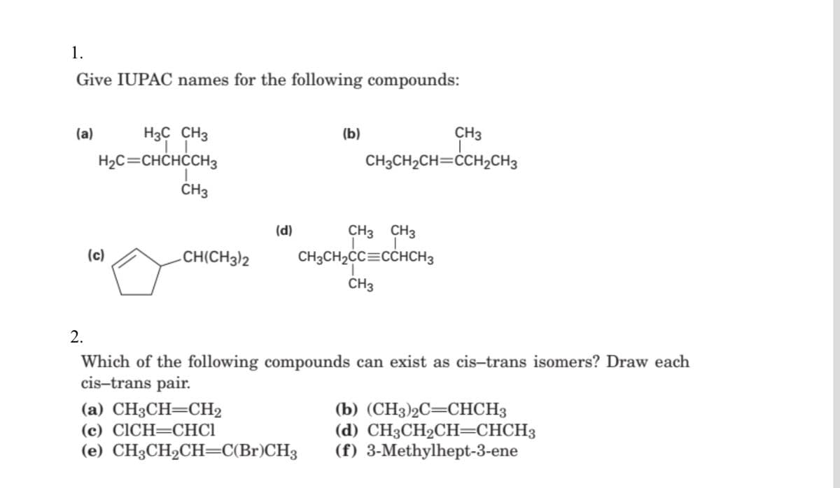 1.
Give IUPAC names for the following compounds:
H3C CH3
H2C=CHCHCCH3
(a)
(b)
CH3
CH3CH2CH=ĊCH2CH3
CH3
(d)
CH3 CH3
(c)
-CH(CH3)2
CH3CH2CC=CCHCH3
CH3
2.
Which of the following compounds can exist as cis-trans isomers? Draw each
cis-trans pair.
(а) СН3СH—СH2
(c) CICH=CHC1
(e) CH3CH2CH=C(Br)CH3
(b) (CH3)2C=CHCH3
(d) CH3СH2CH—СНСНЗ
(f) 3-Methylhept-3-ene
