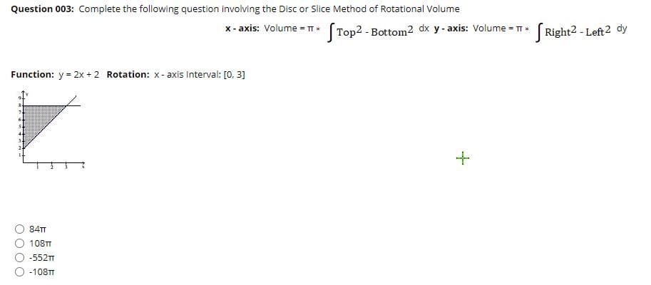 Question 003: Complete the following question involving the Disc or Slice Method of Rotational Volume
x - axis: Volume = TT (Top2 - Bottom2 dx y- axis: Volume = TT * Right2 - Left2 dy
Function: y = 2x + 2 Rotation: x- axis Interval: [0, 3]
84TT
108TT
-552T
-108TT
