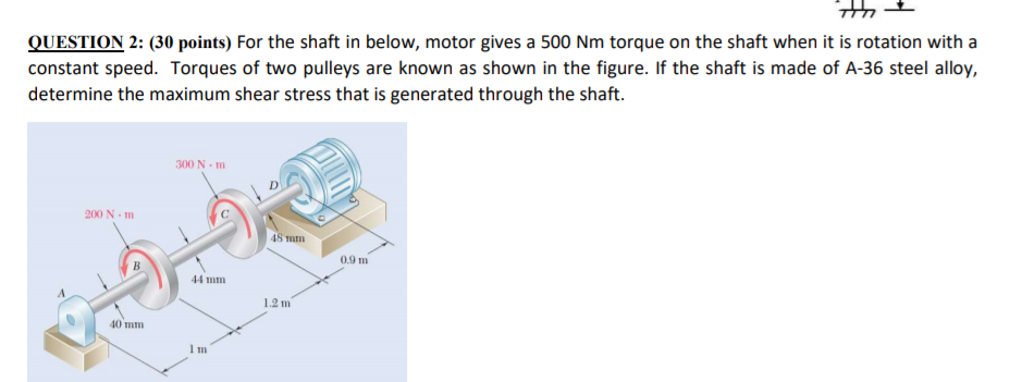 the
QUESTION 2: (30 points) For the shaft in below, motor gives a 500 Nm torque on the shaft when it is rotation with a
constant speed. Torques of two pulleys are known as shown in the figure. If the shaft is made of A-36 steel alloy,
determine the maximum shear stress that is generated through the shaft.
300 N - m
200 N m
48 mm
0.9 m
44 mm
1.2 m
40 mm
1m
