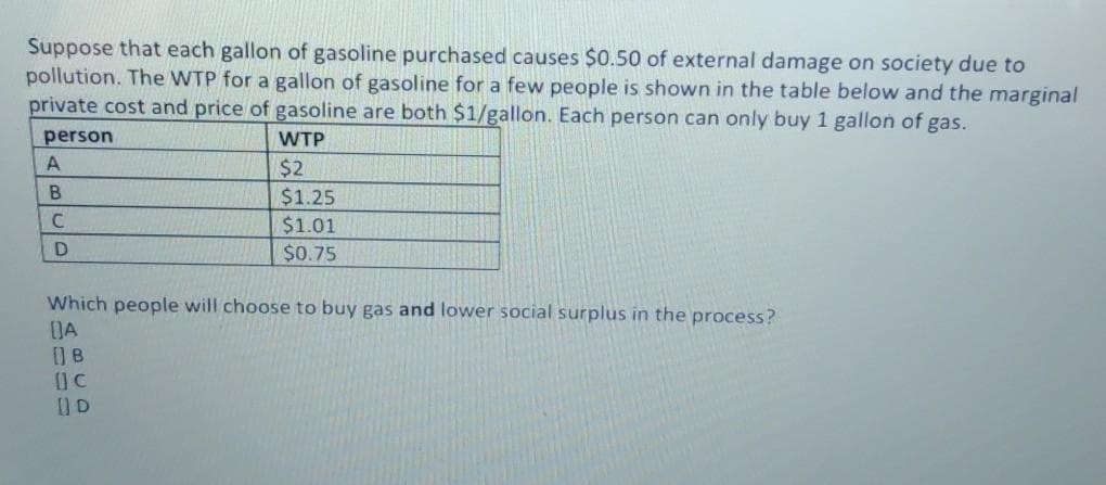 Suppose that each gallon of gasoline purchased causes $0.50 of external damage on society due to
pollution. The WTP for a gallon of gasoline for a few people is shown in the table below and the marginal
private cost and price of gasoline are both $1/gallon. Each person can only buy 1 gallon of gas.
person
WTP
$2
$1.25
$1.01
$0.75
Which people will choose to buy gas and lower social surplus in the process?
DA
B
D
