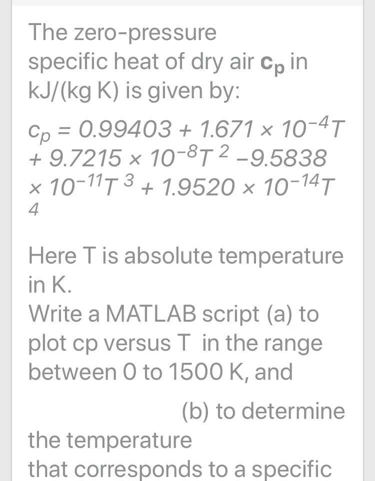 The zero-pressure
specific heat of dry air cp in
kJ/(kg K) is given by:
Cp = 0.99403 + 1.671 × 10-4T
+ 9.7215 × 10-8T 2 -9.5838
x 10-11T 3 + 1.9520 × 10-14T
4
Here T is absolute temperature
in K.
Write a MATLAB script (a) to
plot cp versus T in the range
between 0 to 1500 K, and
(b) to determine
the temperature
that corresponds to a specific
