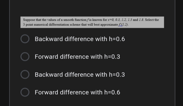 Suppose that the values of a smooth function f is known for x=0, 0.3, 1.2, 1.5 and 1.8. Select the
3 point numerical differentiation scheme that will best approximate £(.2).
Backward difference with h=0.6
Forward difference with h=0.3
Backward difference with h=0.3
Forward difference with h=0.6

