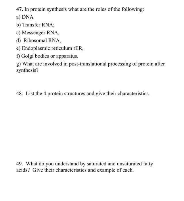 47. In protein synthesis what are the roles of the following:
a) DNA
b) Transfer RNA;
c) Messenger RNA,
d) Ribosomal RNA,
e) Endoplasmic reticulum rER,
f) Golgi bodies or apparatus.
g) What are involved in post-translational processing of protein after
synthesis?
48. List the 4 protein structures and give their characteristics.
49. What do you understand by saturated and unsaturated fatty
acids? Give their characteristics and example of each.
