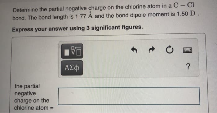 Determine the partial negative charge on the chlorine atom in a C- Cl
bond. The bond length is 1.77 A and the bond dipole moment is 1.50 D.
Express your answer using 3 significant figures.
ΑΣφ
the partial
negative
charge on the
chlorine atom% =
